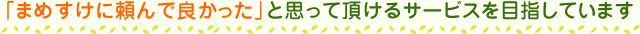 まめすけに頼んで良かった」と思って頂けるサービスを目指しています